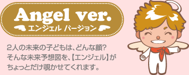 エンジェル バージョン 2人の未来の子どもは、どんな顔?そんな未来予想図を、【エンジェル】がちょっとだけ覗かせてくれます。