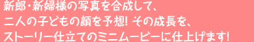 新郎・新婦様の写真を合成して、二人の子どもの顔を予想!その成長を、ストーリー仕立てのミニムービーに仕上げます!