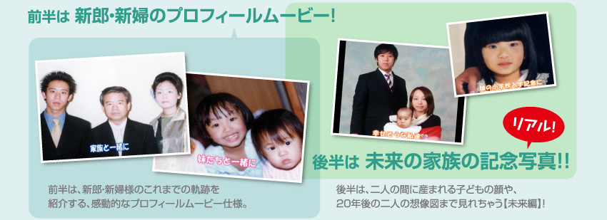 前半は新郎・新婦のプロフィールムービー!新郎・新婦様のこれまでの軌跡を紹介する、感動的なプロフィールムービー仕様。 後半は未来の家族の記念写真!!二人の間に産まれる子どもの顔や、20年後の二人の想像図まで見れちゃう【未来編】!