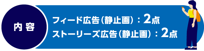 内容　フィード広告（静止画）：2点　ストーリーズ広告（静止画）：2点